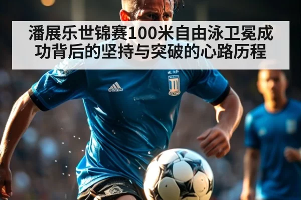潘展乐世锦赛100米自由泳卫冕成功背后的坚持与突破的心路历程