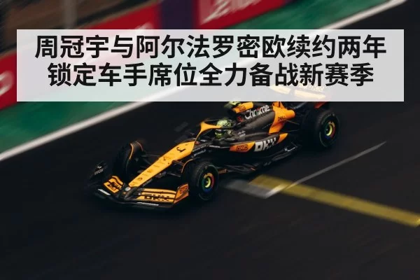 周冠宇与阿尔法罗密欧续约两年锁定车手席位全力备战新赛季