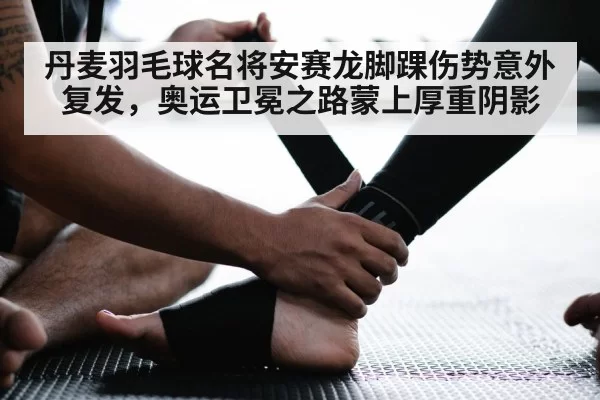 丹麦羽毛球名将安赛龙脚踝伤势意外复发，奥运卫冕之路蒙上厚重阴影
