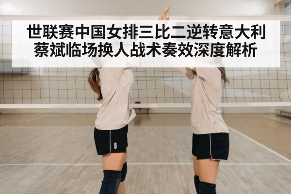 世联赛中国女排三比二逆转意大利蔡斌临场换人战术奏效深度解析