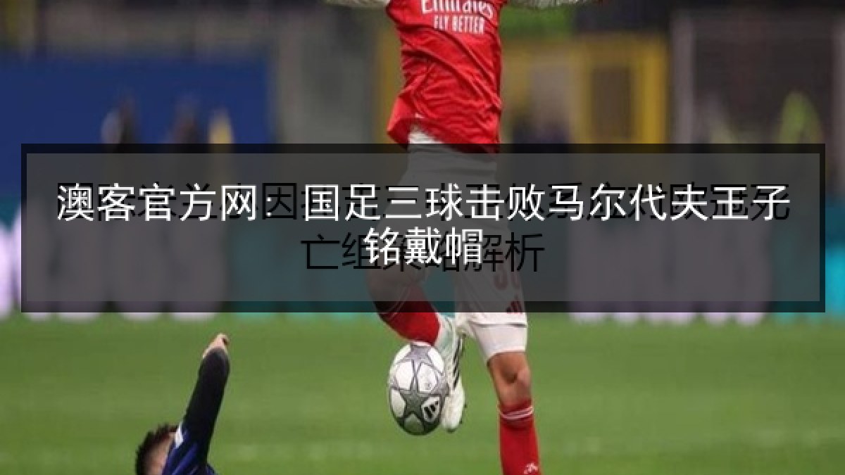 澳客官方网: 国足三球击败马尔代夫王子铭戴帽 澳客官方网: 国足三球击败马尔代夫王子铭戴帽